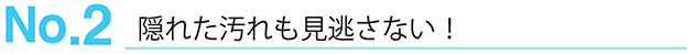 No.2 隠れた汚れも見逃さない！